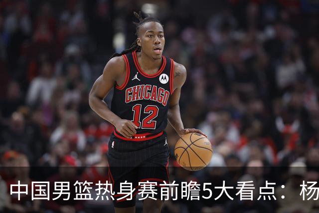 中国男篮热身赛前瞻5大看点：杨瀚森不打 仅两内线崔永熙回归首秀