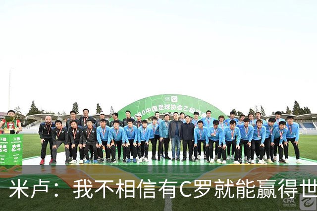 米卢：我不相信有C罗就能赢得世界杯 必须有优秀主教练、深厚底蕴