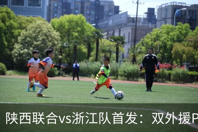 陕西联合vs浙江队首发：双外援PK三外援，王钰栋、陶强龙登场