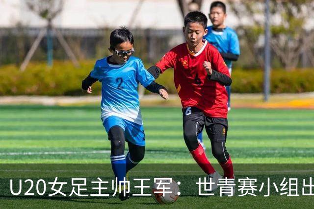U20女足主帅王军：世青赛小组出线是首要目标，会全力冲击8强